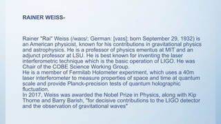 回顾莱纳·韦斯(Rainer Weiss)的一生与科学贡献,梳理他在激光干涉引力波探测、宇宙微波背景辐射研究以及LIGO计划中的关键角色,探讨其对现代天体物理学与实验物理的长远影响。
